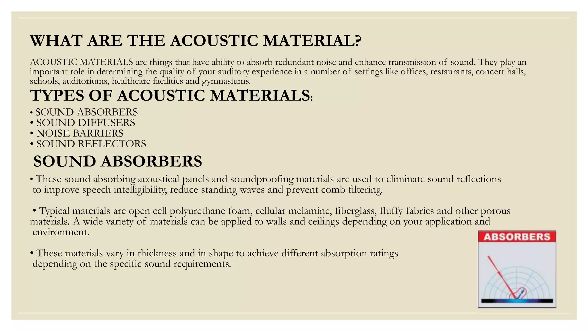 ACOUSTIC MATERIALS are things that have ability to absorb redundant noise and enhance transmission of sound. They play an
important role in determining the quality of your auditory experience in a number of settings like offices, restaurants, concert halls,
schools, auditoriums, healthcare facilities and gymnasiums.
• SOUND ABSORBERS
• SOUND DIFFUSERS
• NOISE BARRIERS
• SOUND REFLECTORS
• These sound absorbing acoustical panels and soundproofing materials are used to eliminate sound reflections
to improve speech intelligibility, reduce standing waves and prevent comb filtering.
• Typical materials are open cell polyurethane foam, cellular melamine, fiberglass, fluffy fabrics and other porous
materials. A wide variety of materials can be applied to walls and ceilings depending on your application and
environment.
• These materials vary in thickness and in shape to achieve different absorption ratings
depending on the specific sound requirements.
WHAT ARE THE ACOUSTIC MATERIAL?
TYPES OF ACOUSTIC MATERIALS:
SOUND ABSORBERS
 