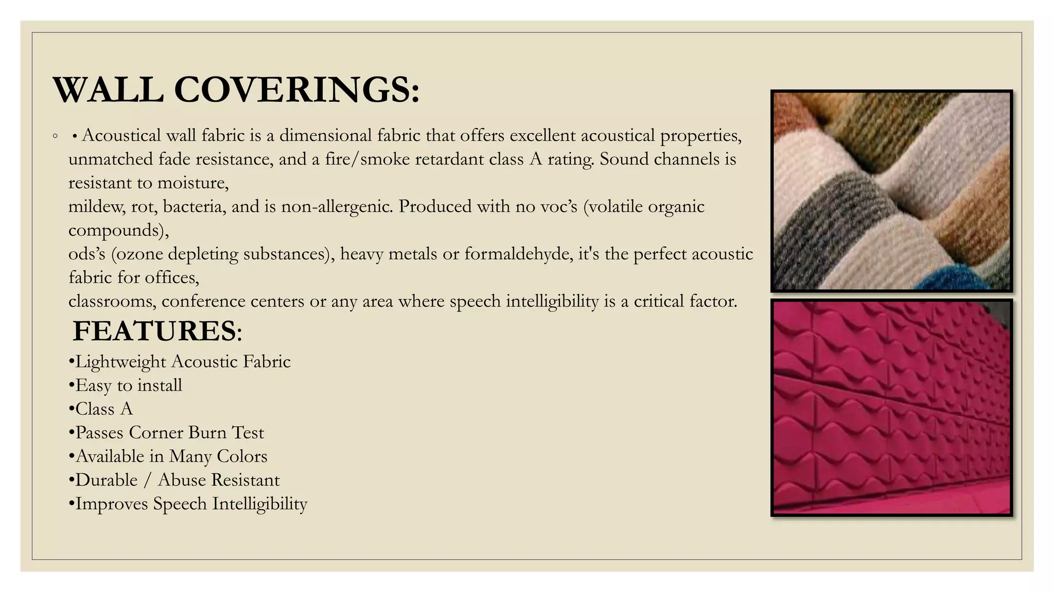 WALL COVERINGS:
◦ • Acoustical wall fabric is a dimensional fabric that offers excellent acoustical properties,
unmatched fade resistance, and a fire/smoke retardant class A rating. Sound channels is
resistant to moisture,
mildew, rot, bacteria, and is non-allergenic. Produced with no voc’s (volatile organic
compounds),
ods’s (ozone depleting substances), heavy metals or formaldehyde, it's the perfect acoustic
fabric for offices,
classrooms, conference centers or any area where speech intelligibility is a critical factor.
FEATURES:
•Lightweight Acoustic Fabric
•Easy to install
•Class A
•Passes Corner Burn Test
•Available in Many Colors
•Durable / Abuse Resistant
•Improves Speech Intelligibility
 