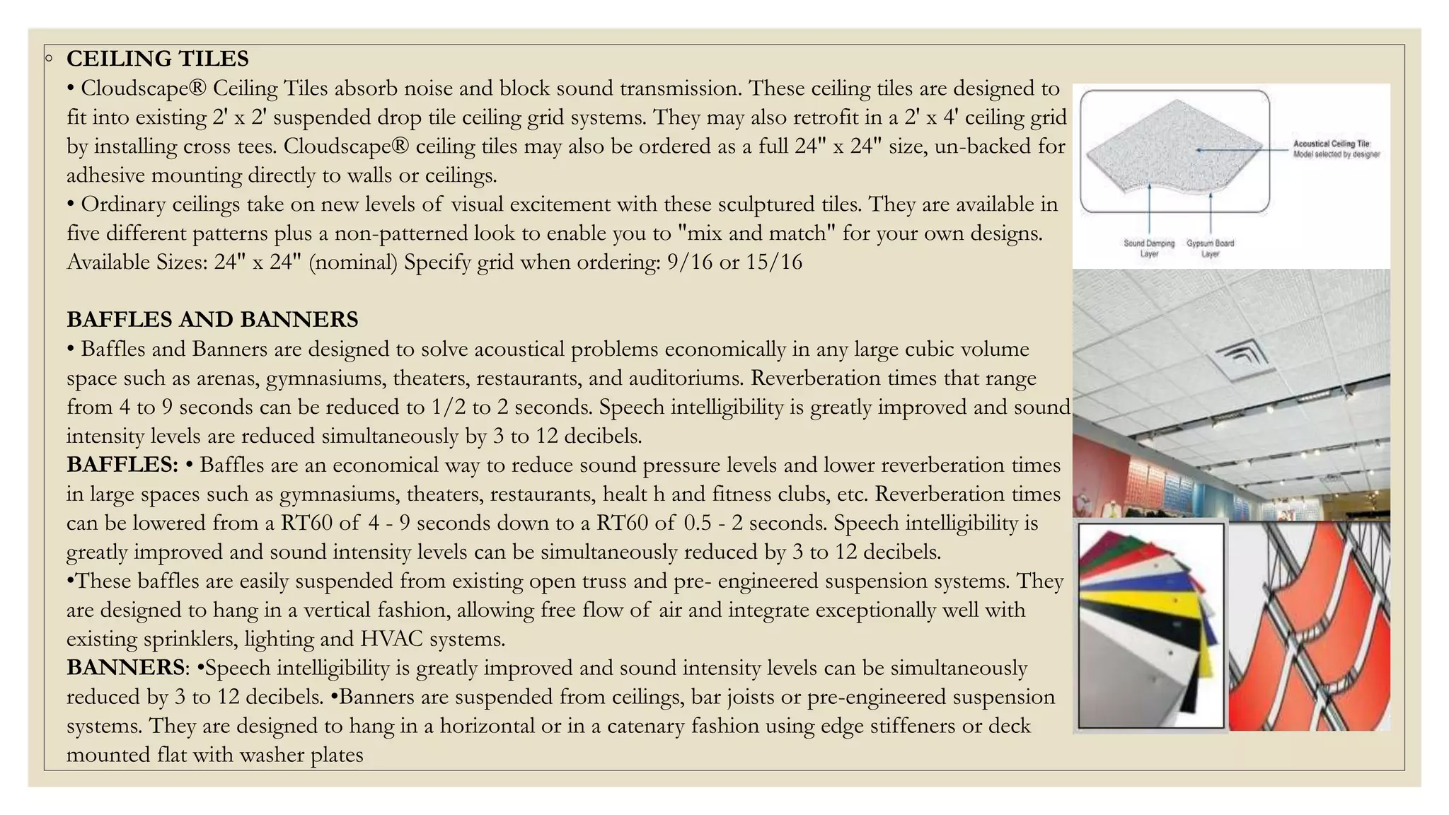 ◦ CEILING TILES
• Cloudscape® Ceiling Tiles absorb noise and block sound transmission. These ceiling tiles are designed to
fit into existing 2' x 2' suspended drop tile ceiling grid systems. They may also retrofit in a 2' x 4' ceiling grid
by installing cross tees. Cloudscape® ceiling tiles may also be ordered as a full 24" x 24" size, un-backed for
adhesive mounting directly to walls or ceilings.
• Ordinary ceilings take on new levels of visual excitement with these sculptured tiles. They are available in
five different patterns plus a non-patterned look to enable you to "mix and match" for your own designs.
Available Sizes: 24" x 24" (nominal) Specify grid when ordering: 9/16 or 15/16
BAFFLES AND BANNERS
• Baffles and Banners are designed to solve acoustical problems economically in any large cubic volume
space such as arenas, gymnasiums, theaters, restaurants, and auditoriums. Reverberation times that range
from 4 to 9 seconds can be reduced to 1/2 to 2 seconds. Speech intelligibility is greatly improved and sound
intensity levels are reduced simultaneously by 3 to 12 decibels.
BAFFLES: • Baffles are an economical way to reduce sound pressure levels and lower reverberation times
in large spaces such as gymnasiums, theaters, restaurants, healt h and fitness clubs, etc. Reverberation times
can be lowered from a RT60 of 4 - 9 seconds down to a RT60 of 0.5 - 2 seconds. Speech intelligibility is
greatly improved and sound intensity levels can be simultaneously reduced by 3 to 12 decibels.
•These baffles are easily suspended from existing open truss and pre- engineered suspension systems. They
are designed to hang in a vertical fashion, allowing free flow of air and integrate exceptionally well with
existing sprinklers, lighting and HVAC systems.
BANNERS: •Speech intelligibility is greatly improved and sound intensity levels can be simultaneously
reduced by 3 to 12 decibels. •Banners are suspended from ceilings, bar joists or pre-engineered suspension
systems. They are designed to hang in a horizontal or in a catenary fashion using edge stiffeners or deck
mounted flat with washer plates
 