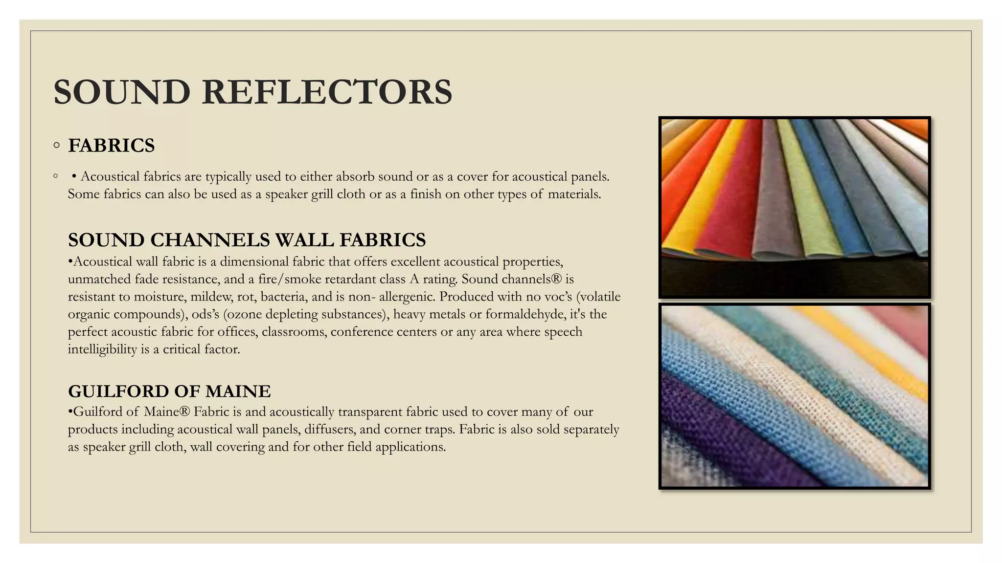 SOUND REFLECTORS
◦ FABRICS
◦ • Acoustical fabrics are typically used to either absorb sound or as a cover for acoustical panels.
Some fabrics can also be used as a speaker grill cloth or as a finish on other types of materials.
SOUND CHANNELS WALL FABRICS
•Acoustical wall fabric is a dimensional fabric that offers excellent acoustical properties,
unmatched fade resistance, and a fire/smoke retardant class A rating. Sound channels® is
resistant to moisture, mildew, rot, bacteria, and is non- allergenic. Produced with no voc’s (volatile
organic compounds), ods’s (ozone depleting substances), heavy metals or formaldehyde, it's the
perfect acoustic fabric for offices, classrooms, conference centers or any area where speech
intelligibility is a critical factor.
GUILFORD OF MAINE
•Guilford of Maine® Fabric is and acoustically transparent fabric used to cover many of our
products including acoustical wall panels, diffusers, and corner traps. Fabric is also sold separately
as speaker grill cloth, wall covering and for other field applications.
 