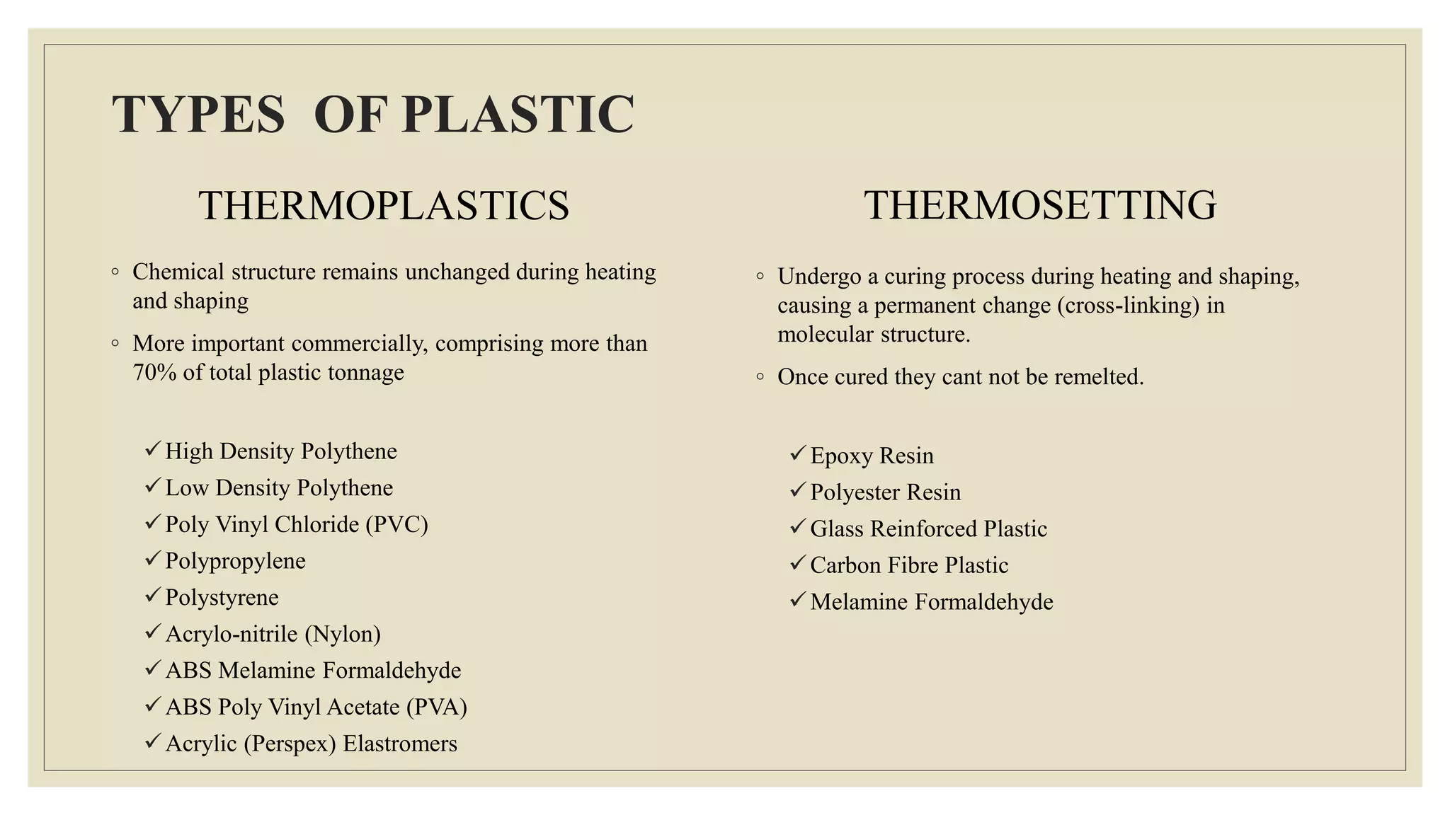 TYPES OF PLASTIC
THERMOPLASTICS
◦ Chemical structure remains unchanged during heating
and shaping
◦ More important commercially, comprising more than
70% of total plastic tonnage
High Density Polythene
Low Density Polythene
Poly Vinyl Chloride (PVC)
Polypropylene
Polystyrene
Acrylo-nitrile (Nylon)
ABS Melamine Formaldehyde
ABS Poly Vinyl Acetate (PVA)
Acrylic (Perspex) Elastromers
THERMOSETTING
◦ Undergo a curing process during heating and shaping,
causing a permanent change (cross-linking) in
molecular structure.
◦ Once cured they cant not be remelted.
Epoxy Resin
Polyester Resin
Glass Reinforced Plastic
Carbon Fibre Plastic
Melamine Formaldehyde
 