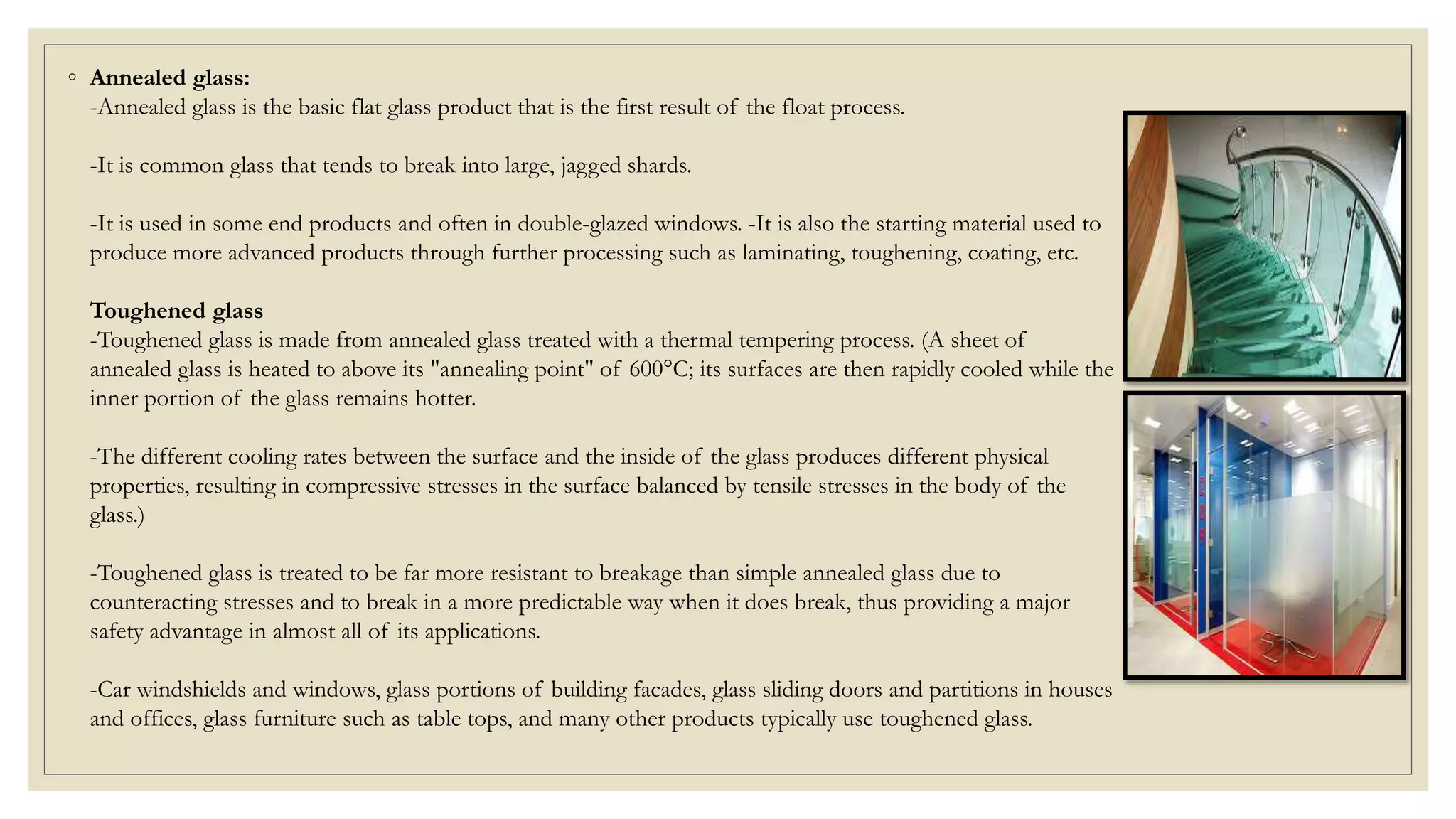 ◦ Annealed glass:
-Annealed glass is the basic flat glass product that is the first result of the float process.
-It is common glass that tends to break into large, jagged shards.
-It is used in some end products and often in double-glazed windows. -It is also the starting material used to
produce more advanced products through further processing such as laminating, toughening, coating, etc.
Toughened glass
-Toughened glass is made from annealed glass treated with a thermal tempering process. (A sheet of
annealed glass is heated to above its "annealing point" of 600°C; its surfaces are then rapidly cooled while the
inner portion of the glass remains hotter.
-The different cooling rates between the surface and the inside of the glass produces different physical
properties, resulting in compressive stresses in the surface balanced by tensile stresses in the body of the
glass.)
-Toughened glass is treated to be far more resistant to breakage than simple annealed glass due to
counteracting stresses and to break in a more predictable way when it does break, thus providing a major
safety advantage in almost all of its applications.
-Car windshields and windows, glass portions of building facades, glass sliding doors and partitions in houses
and offices, glass furniture such as table tops, and many other products typically use toughened glass.
 