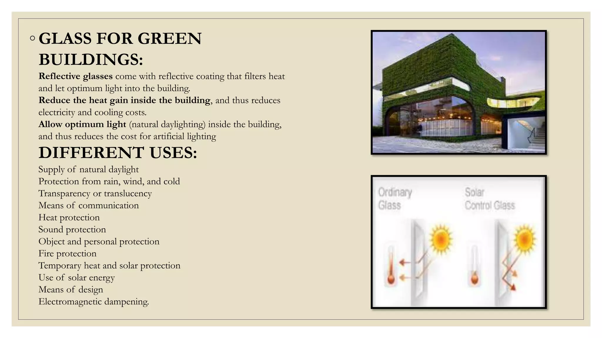 ◦ GLASS FOR GREEN
BUILDINGS:
Reflective glasses come with reflective coating that filters heat
and let optimum light into the building.
Reduce the heat gain inside the building, and thus reduces
electricity and cooling costs.
Allow optimum light (natural daylighting) inside the building,
and thus reduces the cost for artificial lighting
DIFFERENT USES:
Supply of natural daylight
Protection from rain, wind, and cold
Transparency or translucency
Means of communication
Heat protection
Sound protection
Object and personal protection
Fire protection
Temporary heat and solar protection
Use of solar energy
Means of design
Electromagnetic dampening.
 