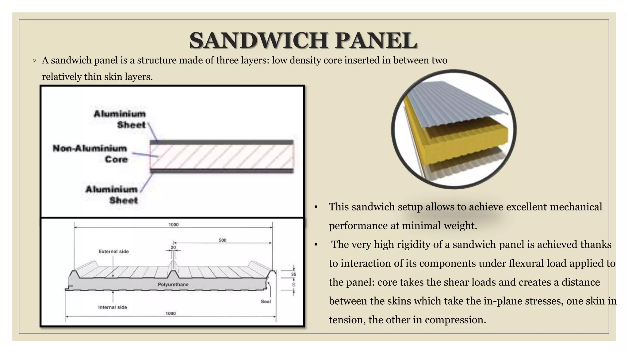 SANDWICH PANEL
◦ A sandwich panel is a structure made of three layers: low density core inserted in between two
relatively thin skin layers.
• This sandwich setup allows to achieve excellent mechanical
performance at minimal weight.
• The very high rigidity of a sandwich panel is achieved thanks
to interaction of its components under flexural load applied to
the panel: core takes the shear loads and creates a distance
between the skins which take the in-plane stresses, one skin in
tension, the other in compression.
 