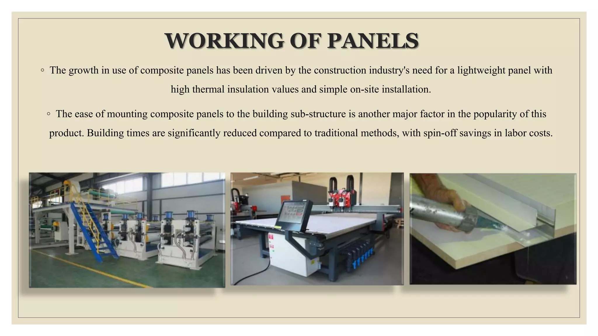 WORKING OF PANELS
◦ The growth in use of composite panels has been driven by the construction industry's need for a lightweight panel with
high thermal insulation values and simple on-site installation.
◦ The ease of mounting composite panels to the building sub-structure is another major factor in the popularity of this
product. Building times are significantly reduced compared to traditional methods, with spin-off savings in labor costs.
 