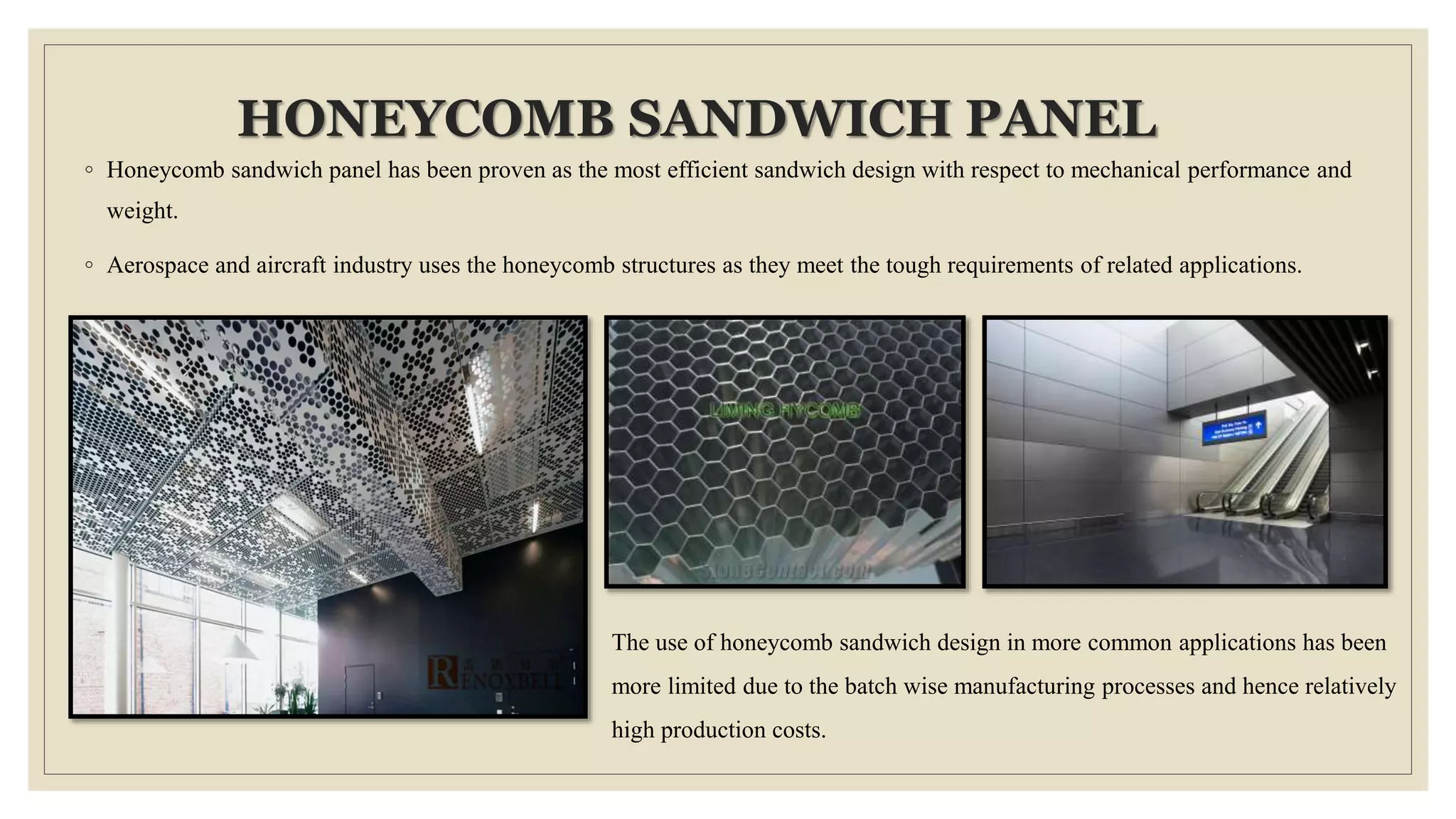 HONEYCOMB SANDWICH PANEL
◦ Honeycomb sandwich panel has been proven as the most efficient sandwich design with respect to mechanical performance and
weight.
◦ Aerospace and aircraft industry uses the honeycomb structures as they meet the tough requirements of related applications.
The use of honeycomb sandwich design in more common applications has been
more limited due to the batch wise manufacturing processes and hence relatively
high production costs.
 