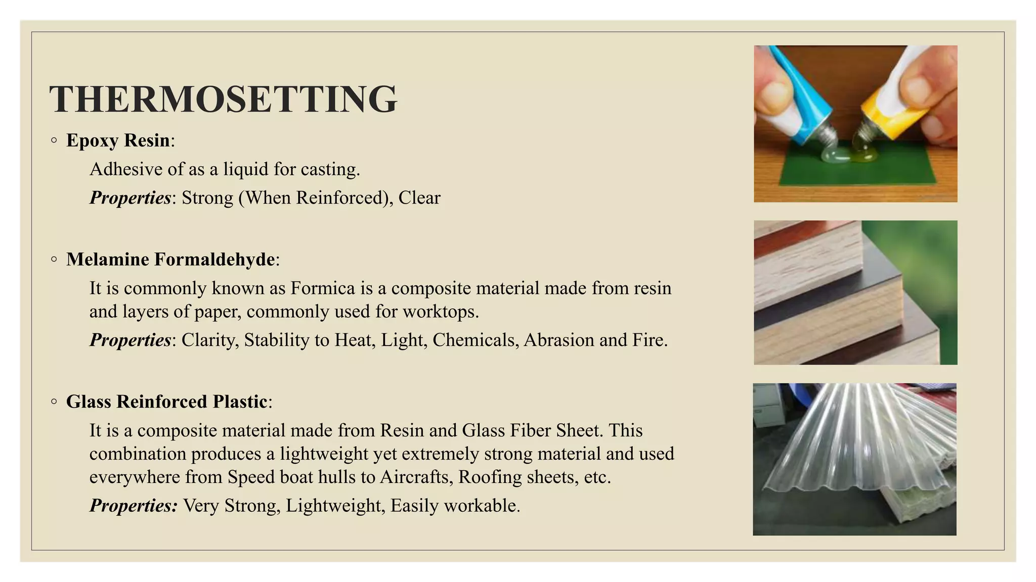 THERMOSETTING
◦ Epoxy Resin:
Adhesive of as a liquid for casting.
Properties: Strong (When Reinforced), Clear
◦ Melamine Formaldehyde:
It is commonly known as Formica is a composite material made from resin
and layers of paper, commonly used for worktops.
Properties: Clarity, Stability to Heat, Light, Chemicals, Abrasion and Fire.
◦ Glass Reinforced Plastic:
It is a composite material made from Resin and Glass Fiber Sheet. This
combination produces a lightweight yet extremely strong material and used
everywhere from Speed boat hulls to Aircrafts, Roofing sheets, etc.
Properties: Very Strong, Lightweight, Easily workable.
 