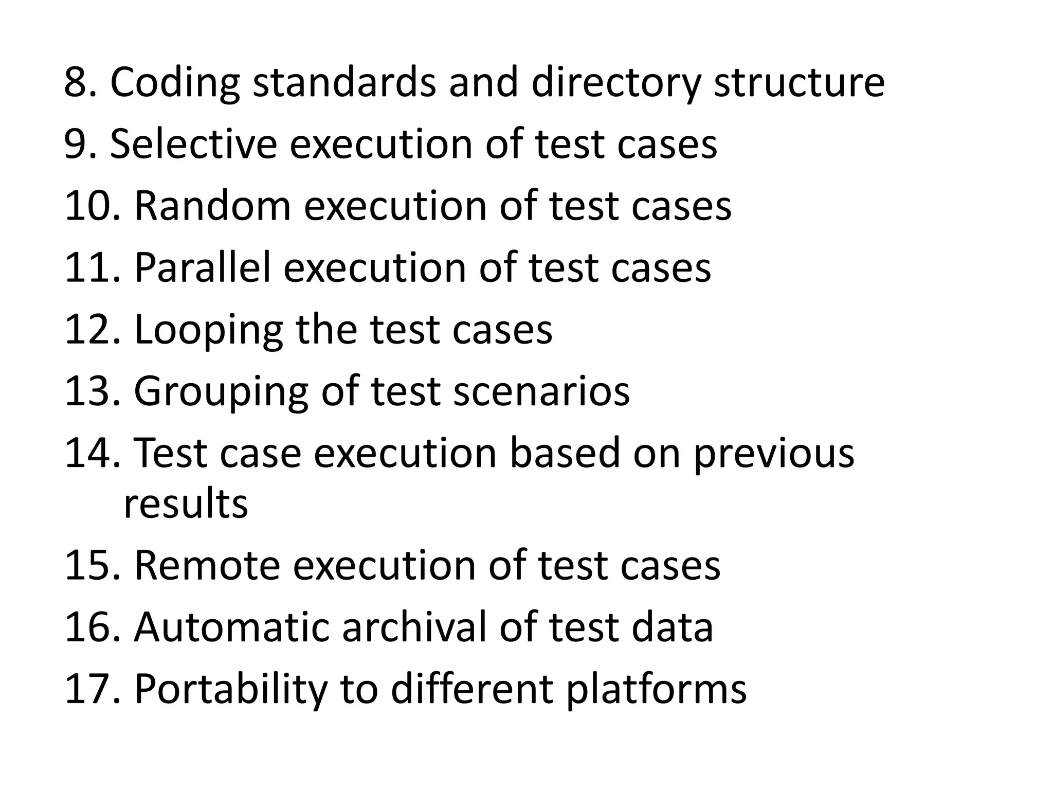 8. Coding standards and directory structure
9. Selective execution of test cases
10. Random execution of test cases
11. Parallel execution of test cases
12. Looping the test cases
13. Grouping of test scenarios
14. Test case execution based on previous
results
15. Remote execution of test cases
16. Automatic archival of test data
17. Portability to different platforms
 