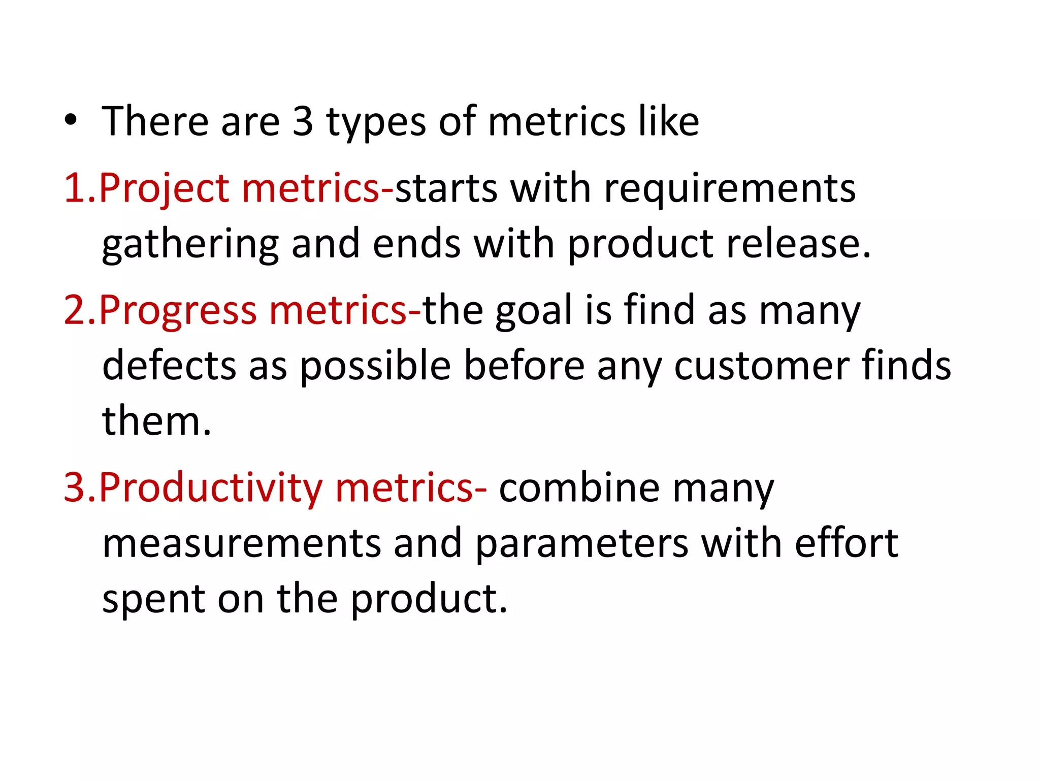 • There are 3 types of metrics like
1.Project metrics-starts with requirements
gathering and ends with product release.
2.Progress metrics-the goal is find as many
defects as possible before any customer finds
them.
3.Productivity metrics- combine many
measurements and parameters with effort
spent on the product.
 