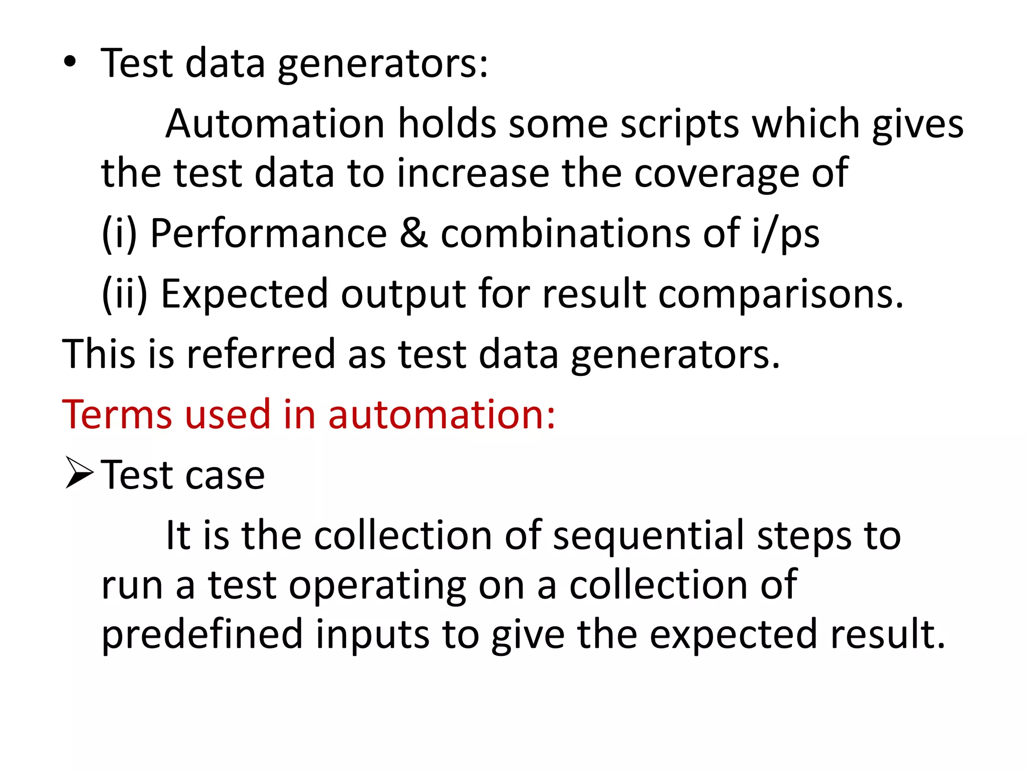 • Test data generators:
Automation holds some scripts which gives
the test data to increase the coverage of
(i) Performance & combinations of i/ps
(ii) Expected output for result comparisons.
This is referred as test data generators.
Terms used in automation:
Test case
It is the collection of sequential steps to
run a test operating on a collection of
predefined inputs to give the expected result.
 