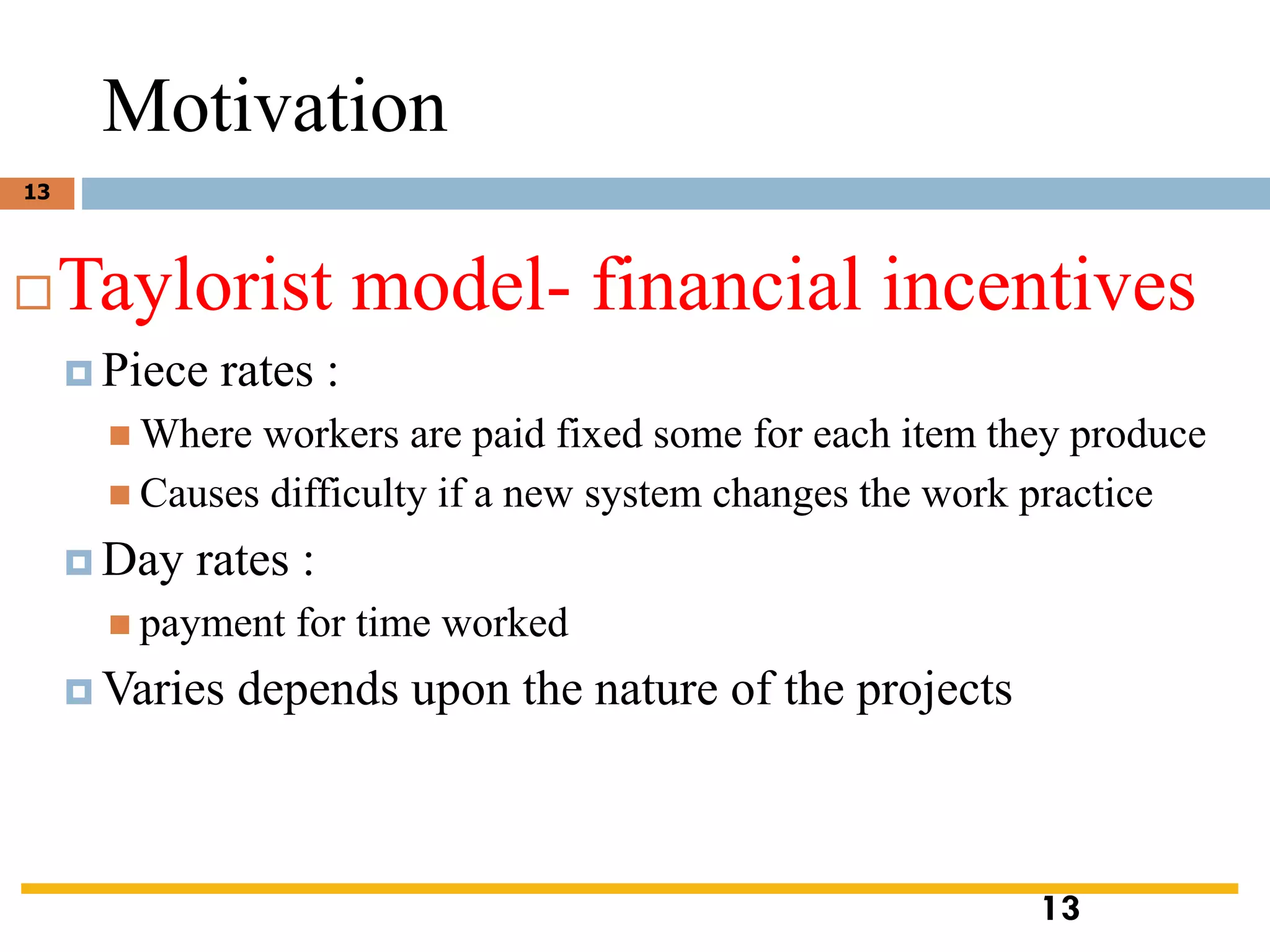 Motivation
Taylorist model- financial incentives
 Piece rates :
◼ Where workers are paid fixed some for each item they produce
◼ Causes difficulty if a new system changes the work practice
 Day rates :
◼ payment for time worked
 Varies depends upon the nature of the projects
13
13
 