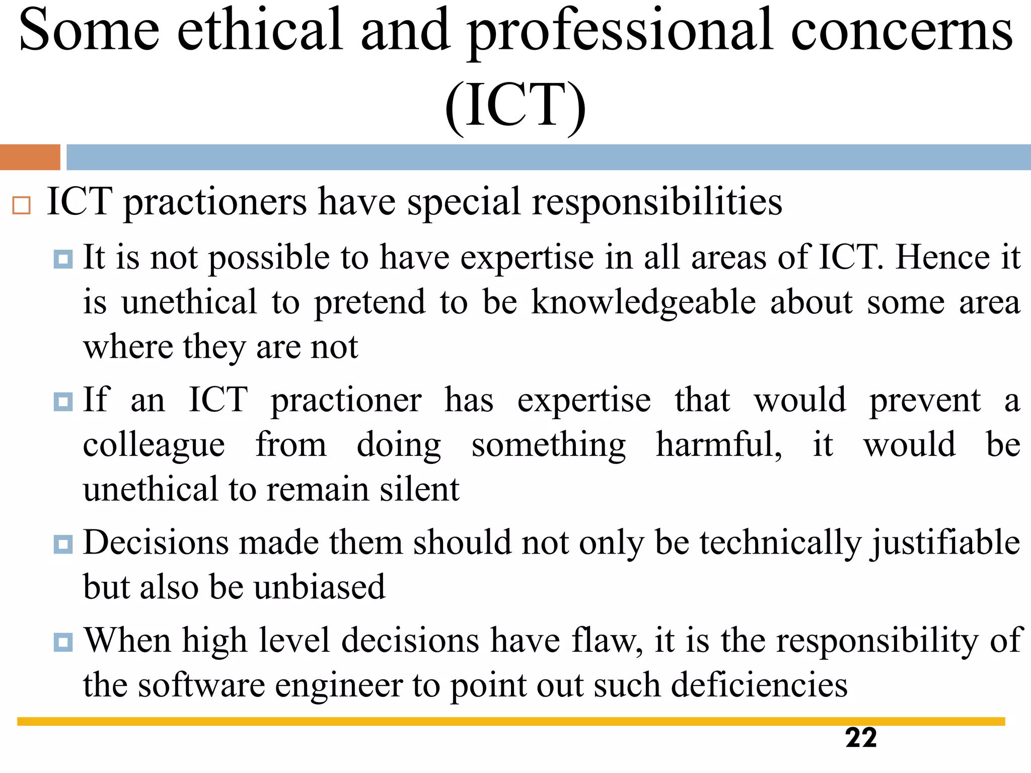 Some ethical and professional concerns
(ICT)
 ICT practioners have special responsibilities
 It is not possible to have expertise in all areas of ICT. Hence it
is unethical to pretend to be knowledgeable about some area
where they are not
 If an ICT practioner has expertise that would prevent a
colleague from doing something harmful, it would be
unethical to remain silent
 Decisions made them should not only be technically justifiable
but also be unbiased
 When high level decisions have flaw, it is the responsibility of
the software engineer to point out such deficiencies
22
 