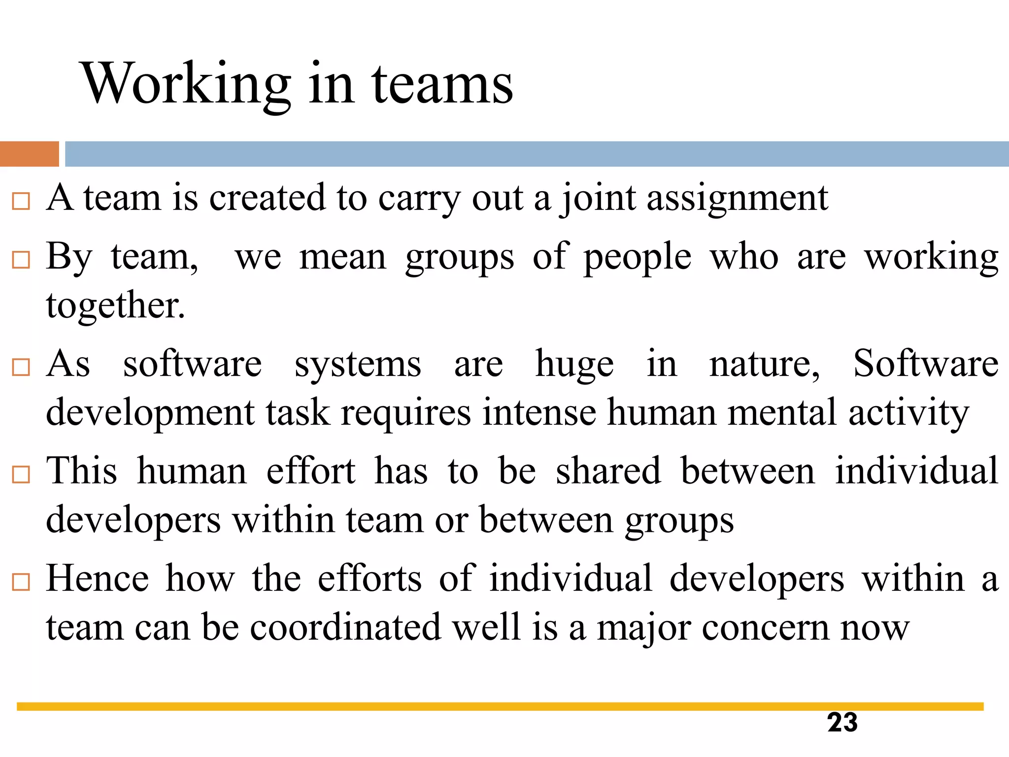 Working in teams
 A team is created to carry out a joint assignment
 By team, we mean groups of people who are working
together.
 As software systems are huge in nature, Software
development task requires intense human mental activity
 This human effort has to be shared between individual
developers within team or between groups
 Hence how the efforts of individual developers within a
team can be coordinated well is a major concern now
23
 