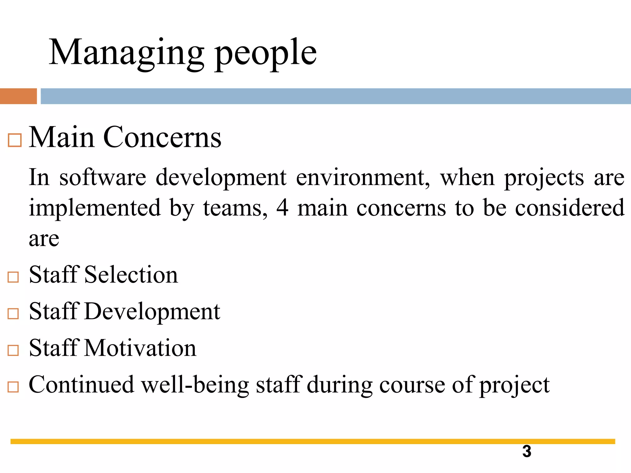 Managing people
 Main Concerns
In software development environment, when projects are
implemented by teams, 4 main concerns to be considered
are
 Staff Selection
 Staff Development
 Staff Motivation
 Continued well-being staff during course of project
3
 