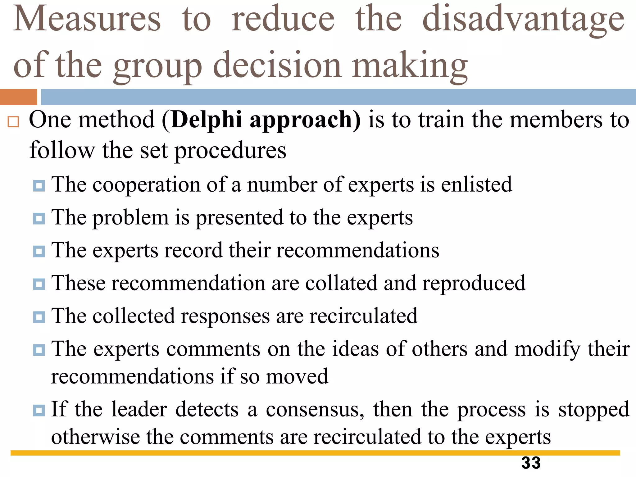 Measures to reduce the disadvantage
of the group decision making
 One method (Delphi approach) is to train the members to
follow the set procedures
 The cooperation of a number of experts is enlisted
 The problem is presented to the experts
 The experts record their recommendations
 These recommendation are collated and reproduced
 The collected responses are recirculated
 The experts comments on the ideas of others and modify their
recommendations if so moved
 If the leader detects a consensus, then the process is stopped
otherwise the comments are recirculated to the experts
33
 