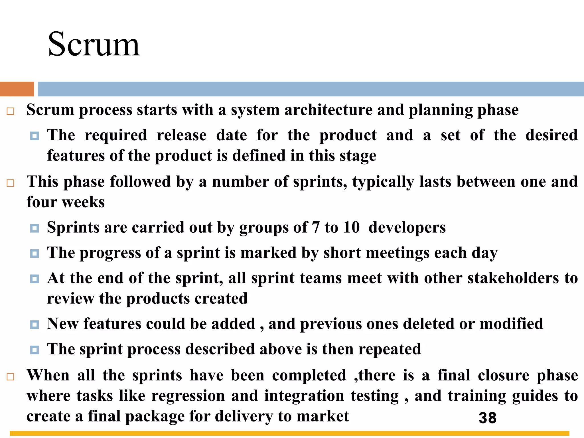 Scrum
 Scrum process starts with a system architecture and planning phase
 The required release date for the product and a set of the desired
features of the product is defined in this stage
 This phase followed by a number of sprints, typically lasts between one and
four weeks
 Sprints are carried out by groups of 7 to 10 developers
 The progress of a sprint is marked by short meetings each day
 At the end of the sprint, all sprint teams meet with other stakeholders to
review the products created
 New features could be added , and previous ones deleted or modified
 The sprint process described above is then repeated
 When all the sprints have been completed ,there is a final closure phase
where tasks like regression and integration testing , and training guides to
create a final package for delivery to market 38
 