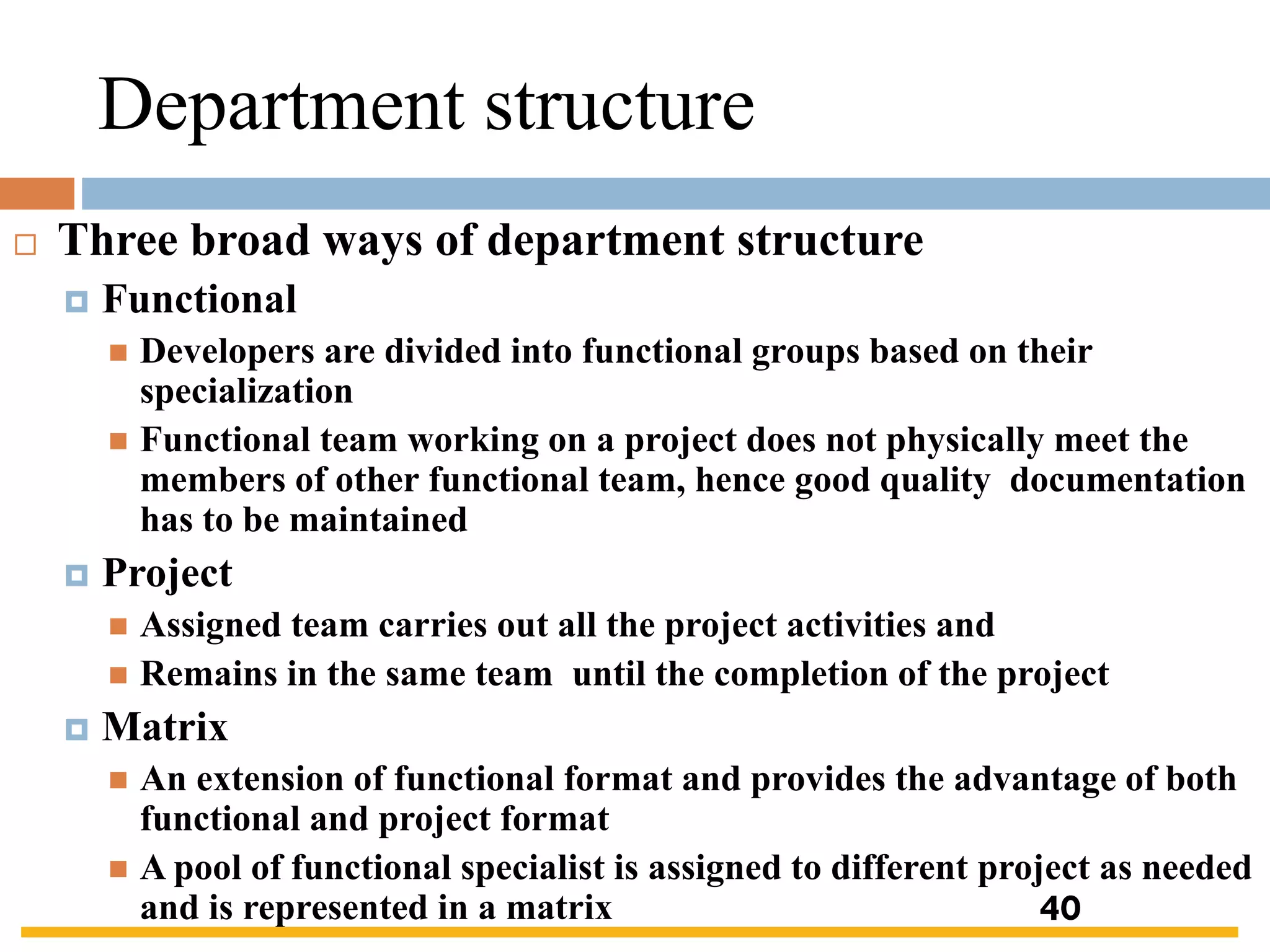 Department structure
 Three broad ways of department structure
 Functional
◼ Developers are divided into functional groups based on their
specialization
◼ Functional team working on a project does not physically meet the
members of other functional team, hence good quality documentation
has to be maintained
 Project
◼ Assigned team carries out all the project activities and
◼ Remains in the same team until the completion of the project
 Matrix
◼ An extension of functional format and provides the advantage of both
functional and project format
◼ A pool of functional specialist is assigned to different project as needed
and is represented in a matrix 40
 