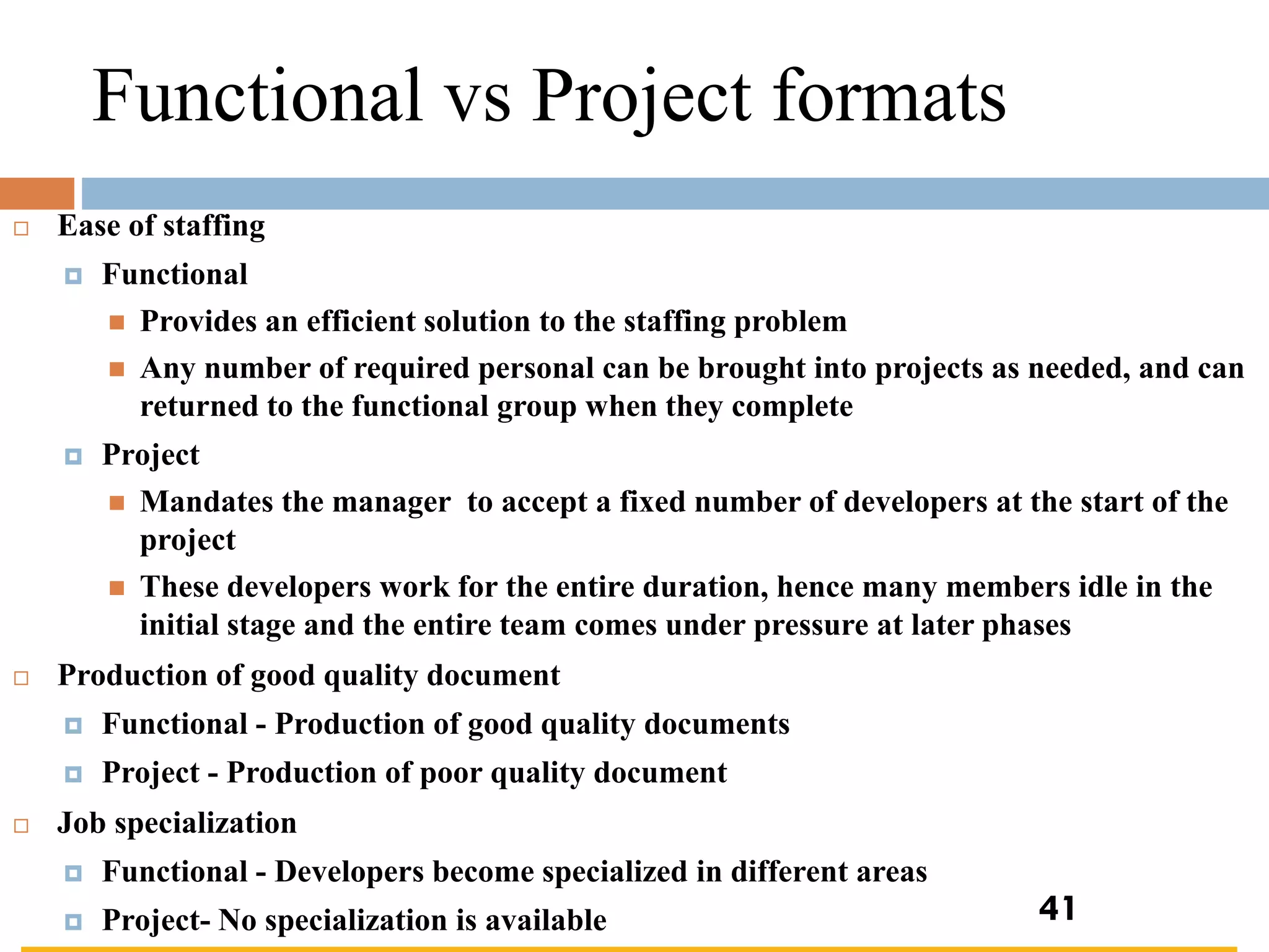 Functional vs Project formats
 Ease of staffing
 Functional
◼ Provides an efficient solution to the staffing problem
◼ Any number of required personal can be brought into projects as needed, and can
returned to the functional group when they complete
 Project
◼ Mandates the manager to accept a fixed number of developers at the start of the
project
◼ These developers work for the entire duration, hence many members idle in the
initial stage and the entire team comes under pressure at later phases
 Production of good quality document
 Functional - Production of good quality documents
 Project - Production of poor quality document
 Job specialization
 Functional - Developers become specialized in different areas
 Project- No specialization is available 41
 