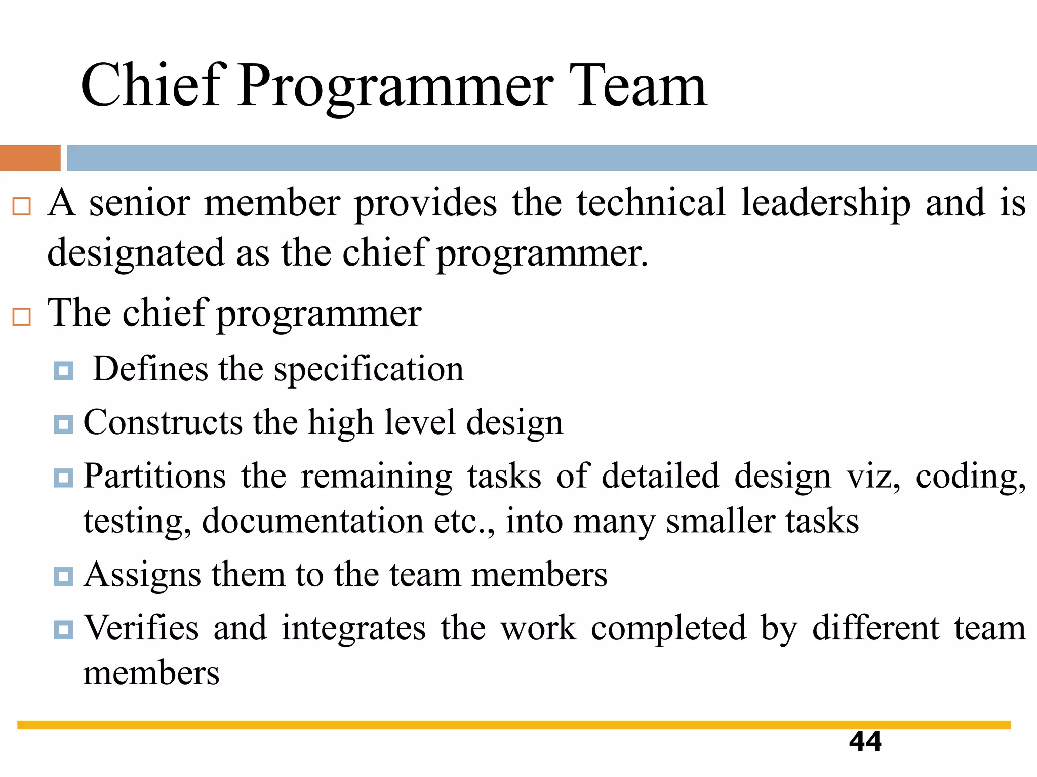 Chief Programmer Team
 A senior member provides the technical leadership and is
designated as the chief programmer.
 The chief programmer
 Defines the specification
 Constructs the high level design
 Partitions the remaining tasks of detailed design viz, coding,
testing, documentation etc., into many smaller tasks
 Assigns them to the team members
 Verifies and integrates the work completed by different team
members
44
 