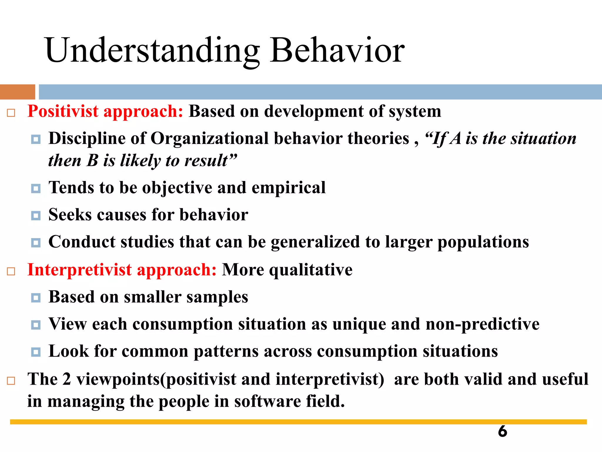  Positivist approach: Based on development of system
 Discipline of Organizational behavior theories , “If A is the situation
then B is likely to result”
 Tends to be objective and empirical
 Seeks causes for behavior
 Conduct studies that can be generalized to larger populations
 Interpretivist approach: More qualitative
 Based on smaller samples
 View each consumption situation as unique and non-predictive
 Look for common patterns across consumption situations
 The 2 viewpoints(positivist and interpretivist) are both valid and useful
in managing the people in software field.
Understanding Behavior
6
 