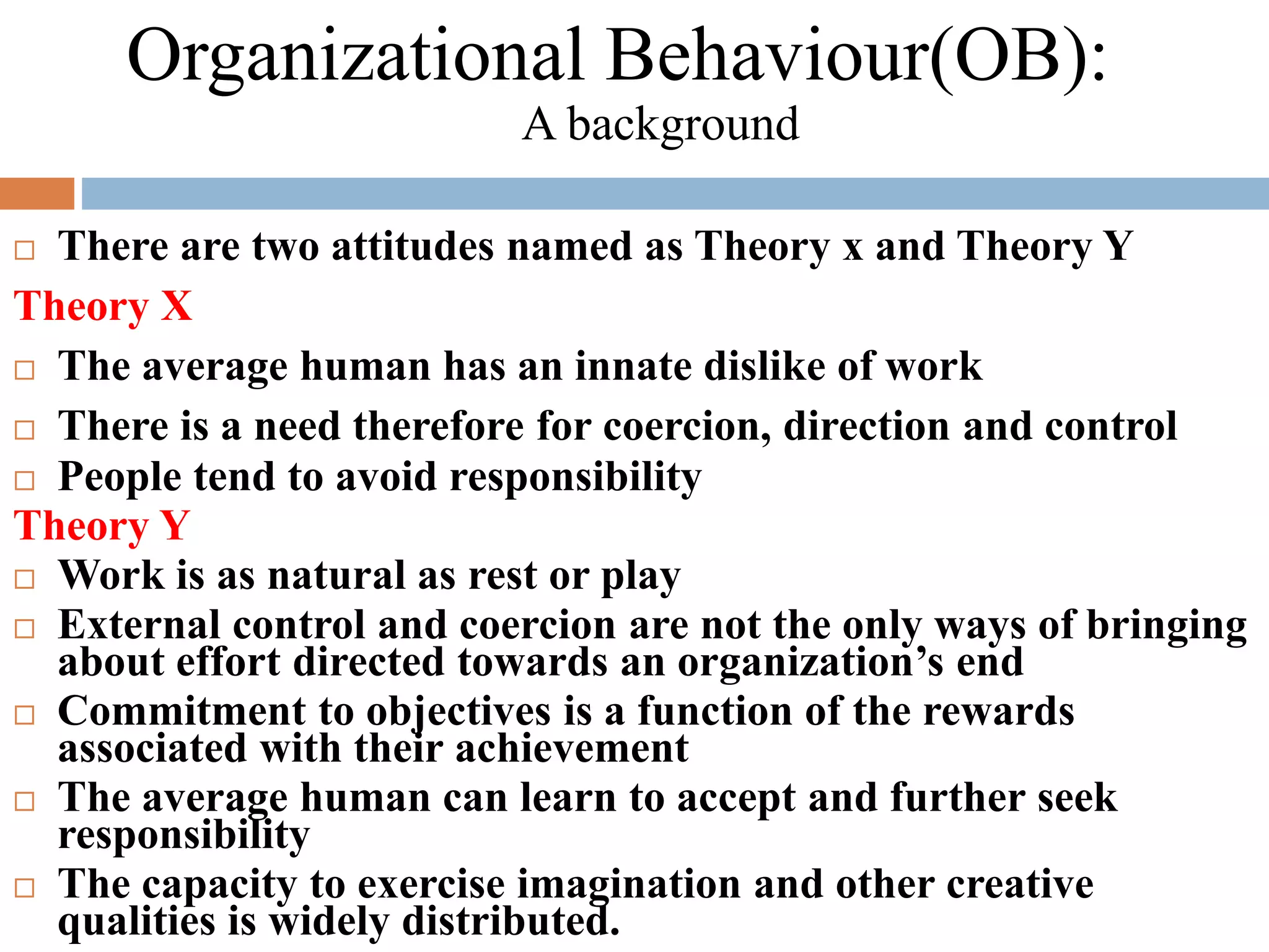 There are two attitudes named as Theory x and Theory Y
Theory X
 The average human has an innate dislike of work
 There is a need therefore for coercion, direction and control
 People tend to avoid responsibility
Theory Y
 Work is as natural as rest or play
 External control and coercion are not the only ways of bringing
about effort directed towards an organization’s end
 Commitment to objectives is a function of the rewards
associated with their achievement
 The average human can learn to accept and further seek
responsibility
 The capacity to exercise imagination and other creative
qualities is widely distributed.
Organizational Behaviour(OB):
A background
 