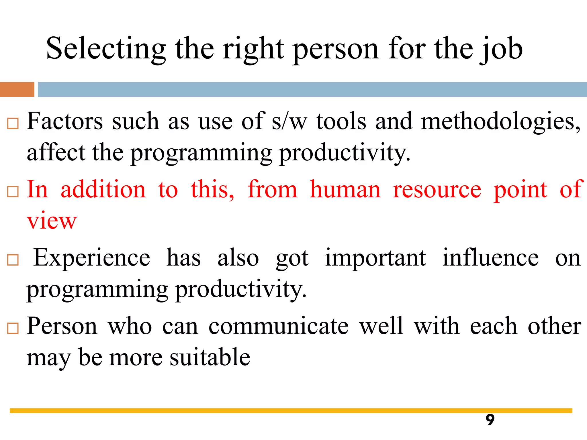 Selecting the right person for the job
 Factors such as use of s/w tools and methodologies,
affect the programming productivity.
 In addition to this, from human resource point of
view
 Experience has also got important influence on
programming productivity.
 Person who can communicate well with each other
may be more suitable
9
 