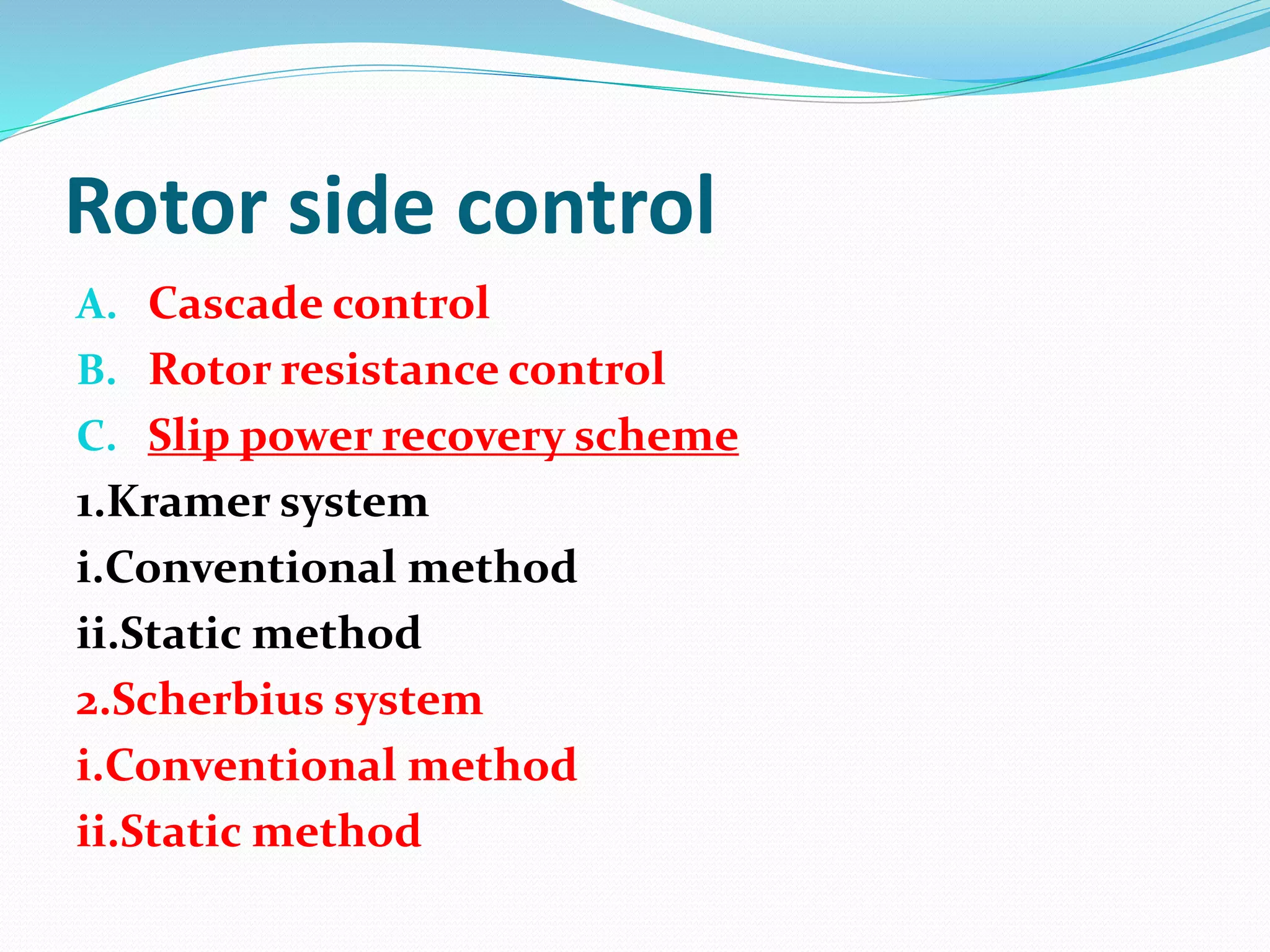 Rotor side control
A. Cascade control
B. Rotor resistance control
C. Slip power recovery scheme
1.Kramer system
i.Conventional method
ii.Static method
2.Scherbius system
i.Conventional method
ii.Static method