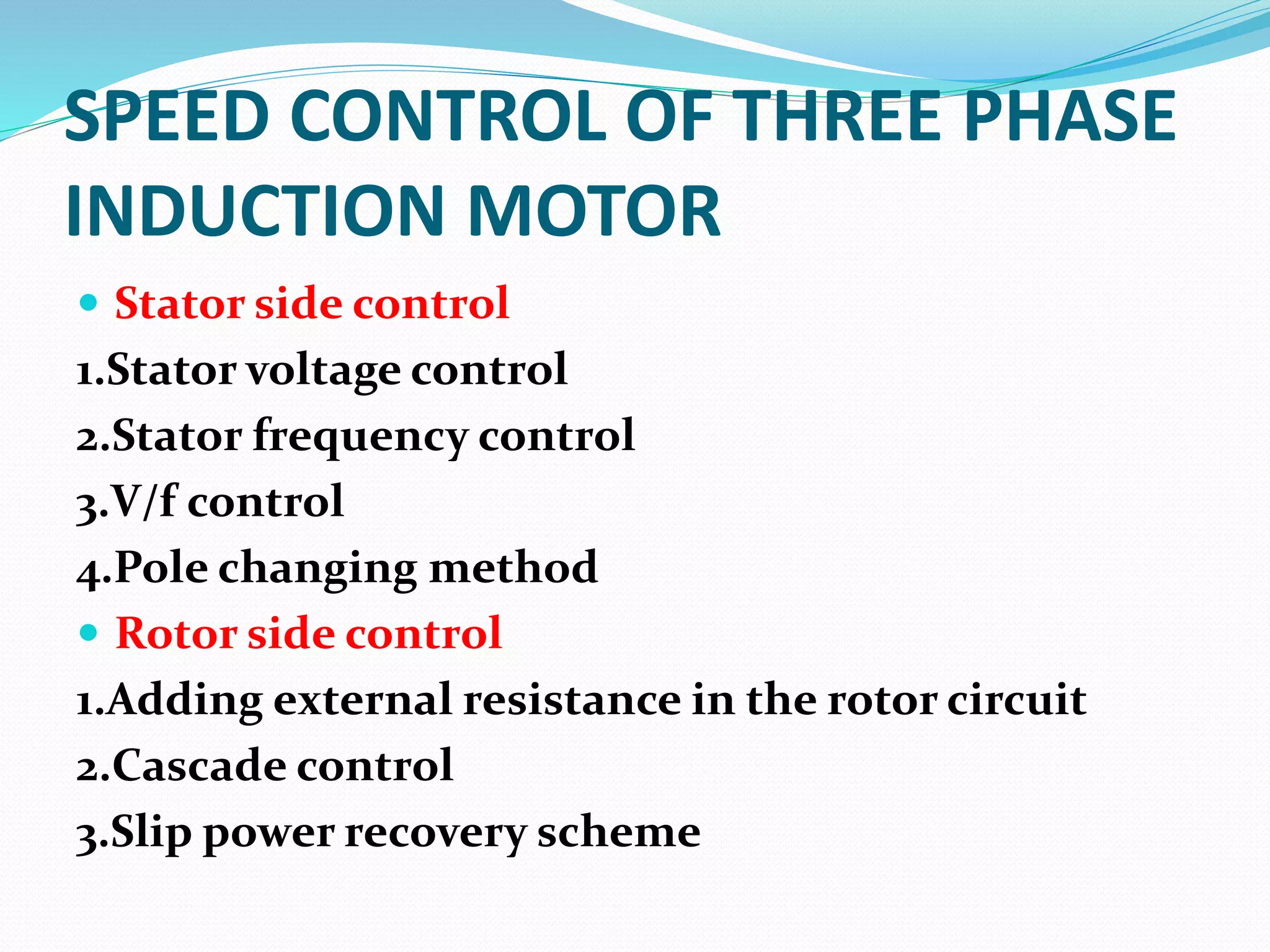 SPEED CONTROL OF THREE PHASE
INDUCTION MOTOR
Stator side control
1.Stator voltage control
2.Stator frequency control
3.V/f control
4.Pole changing method
Rotor side control
1.Adding external resistance in the rotor circuit
2.Cascade control
3.Slip power recovery scheme