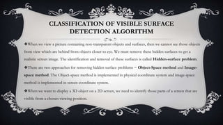 CLASSIFICATION OF VISIBLE SURFACE
DETECTION ALGORITHM
❖When we view a picture containing non-transparent objects and surfaces, then we cannot see those objects
from view which are behind from objects closer to eye. We must remove these hidden surfaces to get a
realistic screen image. The identification and removal of these surfaces is called Hidden-surface problem.
❖There are two approaches for removing hidden surface problems − Object-Space method and Image-
space method. The Object-space method is implemented in physical coordinate system and image-space
method is implemented in screen coordinate system.
❖When we want to display a 3D object on a 2D screen, we need to identify those parts of a screen that are
visible from a chosen viewing position.
 