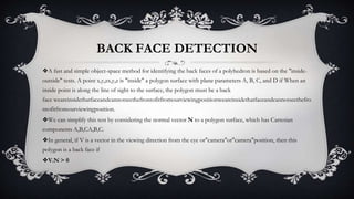BACK FACE DETECTION
❖A fast and simple object-space method for identifying the back faces of a polyhedron is based on the "inside-
outside" tests. A point x,y,zx,y,z is "inside" a polygon surface with plane parameters A, B, C, and D if When an
inside point is along the line of sight to the surface, the polygon must be a back
face weareinsidethatfaceandcannotseethefrontofitfromourviewingpositionweareinsidethatfaceandcannotseethefro
ntofitfromourviewingposition.
❖We can simplify this test by considering the normal vector N to a polygon surface, which has Cartesian
components A,B,CA,B,C.
❖In general, if V is a vector in the viewing direction from the eye or"camera"or"camera"position, then this
polygon is a back face if
❖V.N > 0
 