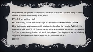 ❖Furthermore, if object descriptions are converted to projection coordinates and your viewing
direction is parallel to the viewing z-axis, then −
❖V = (0, 0, Vz) and V.N = VZC
❖So that we only need to consider the sign of C the component of the normal vector N.
❖In a right-handed viewing system with viewing direction along the negative ZVZVaxis, the
polygon is a back face if C < 0. Also, we cannot see any face whose normal has z component
C = 0, since your viewing direction is towards that polygon. Thus, in general, we can label any
polygon as a back face if its normal vector has a z component value −
❖C <= 0
 