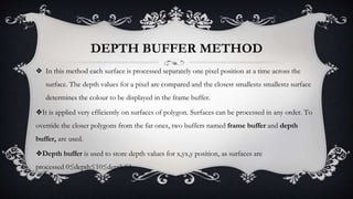 DEPTH BUFFER METHOD
❖ In this method each surface is processed separately one pixel position at a time across the
surface. The depth values for a pixel are compared and the closest smallestz smallestz surface
determines the colour to be displayed in the frame buffer.
❖It is applied very efficiently on surfaces of polygon. Surfaces can be processed in any order. To
override the closer polygons from the far ones, two buffers named frame buffer and depth
buffer, are used.
❖Depth buffer is used to store depth values for x,yx,y position, as surfaces are
processed 0≤depth≤10≤depth≤1.
 
