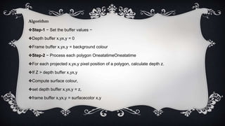 Algorithm
❖Step-1 − Set the buffer values −
❖Depth buffer x,yx,y = 0
❖Frame buffer x,yx,y = background colour
❖Step-2 − Process each polygon OneatatimeOneatatime
❖For each projected x,yx,y pixel position of a polygon, calculate depth z.
❖If Z > depth buffer x,yx,y
❖Compute surface colour,
❖set depth buffer x,yx,y = z,
❖frame buffer x,yx,y = surfacecolor x,y
 