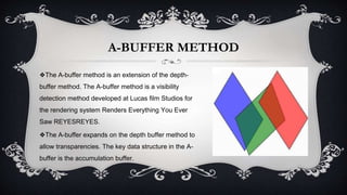 A-BUFFER METHOD
❖The A-buffer method is an extension of the depth-
buffer method. The A-buffer method is a visibility
detection method developed at Lucas film Studios for
the rendering system Renders Everything You Ever
Saw REYESREYES.
❖The A-buffer expands on the depth buffer method to
allow transparencies. The key data structure in the A-
buffer is the accumulation buffer.
 