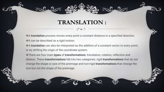 TRANSLATION :
❖A translation process moves every point a constant distance in a specified direction.
❖It can be described as a rigid motion.
❖A translation can also be interpreted as the addition of a constant vector to every point,
or as shifting the origin of the coordinate system.
❖There are four main types of transformations: translation, rotation, reflection and
dilation. These transformations fall into two categories: rigid transformations that do not
change the shape or size of the preimage and non-rigid transformations that change the
size but not the shape of the preimage.
 