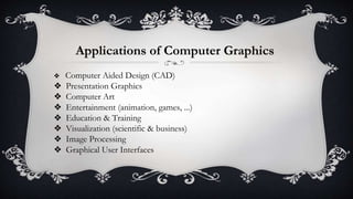 Applications of Computer Graphics
❖ Computer Aided Design (CAD)
❖ Presentation Graphics
❖ Computer Art
❖ Entertainment (animation, games, ...)
❖ Education & Training
❖ Visualization (scientific & business)
❖ Image Processing
❖ Graphical User Interfaces
 
