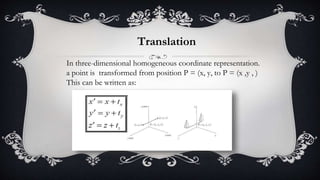 In three-dimensional homogeneous coordinate representation.
a point is transformed from position P = (x, y, to P = (x ,y , )
This can be written as:
Translation
 