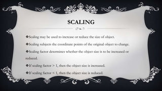 SCALING
❖Scaling may be used to increase or reduce the size of object.
❖Scaling subjects the coordinate points of the original object to change.
❖Scaling factor determines whether the object size is to be increased or
reduced.
❖If scaling factor > 1, then the object size is increased.
❖If scaling factor < 1, then the object size is reduced.
 