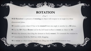 ROTATION
❖3D Rotation is a process of rotating an object with respect to an angle in a three
dimensional plane.
❖Consider a point object O has to be rotated from one angle to another in a 3D plane.
❖Use the 3D Object Rotate tool in the left-hand toolbar to rotate an object in 3D.
❖Select the element, then drag the element to freely rotateit. To constrain the rotation to
45° increments: Hold the Shift key while dragging.
❖To rotate an object along a single axis: Drag one of the colored rotation rings.
 