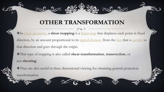 OTHER TRANSFORMATION
❖In plane geometry, a shear mapping is a linear map that displaces each point in fixed
direction, by an amount proportional to its signed distance from the line that is parallel to
that direction and goes through the origin.
❖This type of mapping is also called shear transformation, transvection, or
just shearing.
❖They are also useful in three dimensional viewing for obtaining general projection
transformation
 