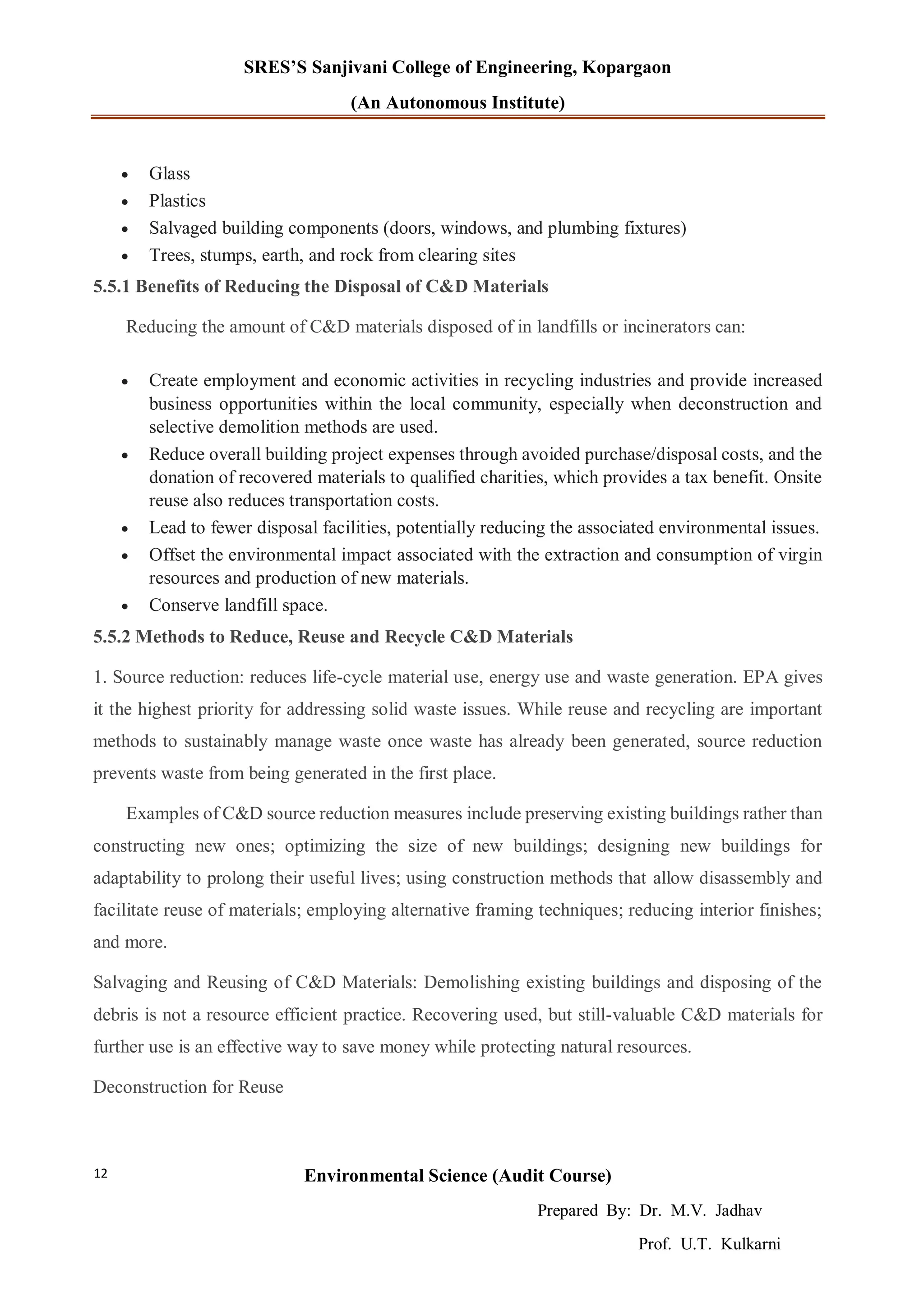 SRES’S Sanjivani College of Engineering, Kopargaon
(An Autonomous Institute)
Environmental Science (Audit Course)
Prepared By: Dr. M.V. Jadhav
Prof. U.T. Kulkarni
12
 Glass
 Plastics
 Salvaged building components (doors, windows, and plumbing fixtures)
 Trees, stumps, earth, and rock from clearing sites
5.5.1 Benefits of Reducing the Disposal of C&D Materials
Reducing the amount of C&D materials disposed of in landfills or incinerators can:
 Create employment and economic activities in recycling industries and provide increased
business opportunities within the local community, especially when deconstruction and
selective demolition methods are used.
 Reduce overall building project expenses through avoided purchase/disposal costs, and the
donation of recovered materials to qualified charities, which provides a tax benefit. Onsite
reuse also reduces transportation costs.
 Lead to fewer disposal facilities, potentially reducing the associated environmental issues.
 Offset the environmental impact associated with the extraction and consumption of virgin
resources and production of new materials.
 Conserve landfill space.
5.5.2 Methods to Reduce, Reuse and Recycle C&D Materials
1. Source reduction: reduces life-cycle material use, energy use and waste generation. EPA gives
it the highest priority for addressing solid waste issues. While reuse and recycling are important
methods to sustainably manage waste once waste has already been generated, source reduction
prevents waste from being generated in the first place.
Examples of C&D source reduction measures include preserving existing buildings rather than
constructing new ones; optimizing the size of new buildings; designing new buildings for
adaptability to prolong their useful lives; using construction methods that allow disassembly and
facilitate reuse of materials; employing alternative framing techniques; reducing interior finishes;
and more.
Salvaging and Reusing of C&D Materials: Demolishing existing buildings and disposing of the
debris is not a resource efficient practice. Recovering used, but still-valuable C&D materials for
further use is an effective way to save money while protecting natural resources.
Deconstruction for Reuse
 