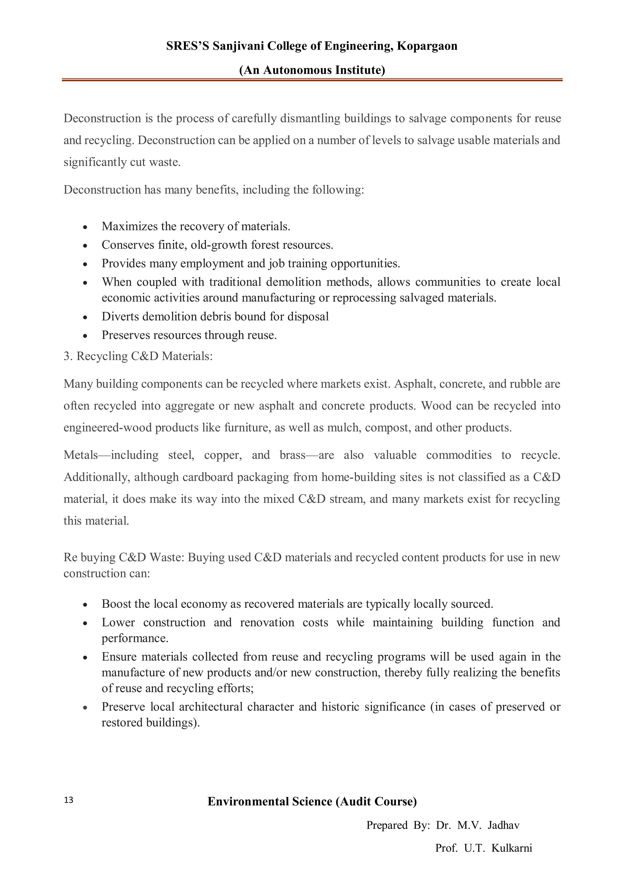 SRES’S Sanjivani College of Engineering, Kopargaon
(An Autonomous Institute)
Environmental Science (Audit Course)
Prepared By: Dr. M.V. Jadhav
Prof. U.T. Kulkarni
13
Deconstruction is the process of carefully dismantling buildings to salvage components for reuse
and recycling. Deconstruction can be applied on a number of levels to salvage usable materials and
significantly cut waste.
Deconstruction has many benefits, including the following:
 Maximizes the recovery of materials.
 Conserves finite, old-growth forest resources.
 Provides many employment and job training opportunities.
 When coupled with traditional demolition methods, allows communities to create local
economic activities around manufacturing or reprocessing salvaged materials.
 Diverts demolition debris bound for disposal
 Preserves resources through reuse.
3. Recycling C&D Materials:
Many building components can be recycled where markets exist. Asphalt, concrete, and rubble are
often recycled into aggregate or new asphalt and concrete products. Wood can be recycled into
engineered-wood products like furniture, as well as mulch, compost, and other products.
Metals—including steel, copper, and brass—are also valuable commodities to recycle.
Additionally, although cardboard packaging from home-building sites is not classified as a C&D
material, it does make its way into the mixed C&D stream, and many markets exist for recycling
this material.
Re buying C&D Waste: Buying used C&D materials and recycled content products for use in new
construction can:
 Boost the local economy as recovered materials are typically locally sourced.
 Lower construction and renovation costs while maintaining building function and
performance.
 Ensure materials collected from reuse and recycling programs will be used again in the
manufacture of new products and/or new construction, thereby fully realizing the benefits
of reuse and recycling efforts;
 Preserve local architectural character and historic significance (in cases of preserved or
restored buildings).
 