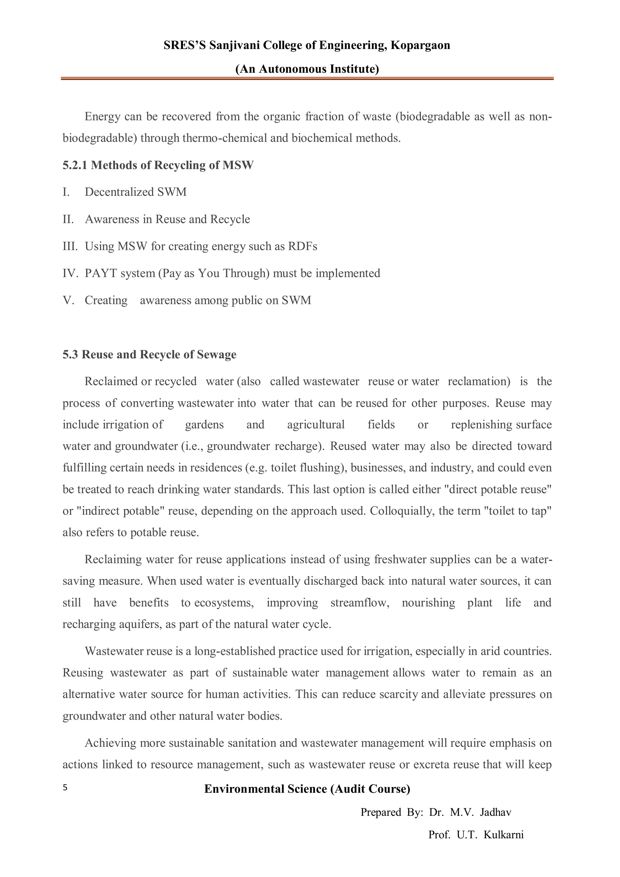SRES’S Sanjivani College of Engineering, Kopargaon
(An Autonomous Institute)
Environmental Science (Audit Course)
Prepared By: Dr. M.V. Jadhav
Prof. U.T. Kulkarni
5
Energy can be recovered from the organic fraction of waste (biodegradable as well as non-
biodegradable) through thermo-chemical and biochemical methods.
5.2.1 Methods of Recycling of MSW
I. Decentralized SWM
II. Awareness in Reuse and Recycle
III. Using MSW for creating energy such as RDFs
IV. PAYT system (Pay as You Through) must be implemented
V. Creating awareness among public on SWM
5.3 Reuse and Recycle of Sewage
Reclaimed or recycled water (also called wastewater reuse or water reclamation) is the
process of converting wastewater into water that can be reused for other purposes. Reuse may
include irrigation of gardens and agricultural fields or replenishing surface
water and groundwater (i.e., groundwater recharge). Reused water may also be directed toward
fulfilling certain needs in residences (e.g. toilet flushing), businesses, and industry, and could even
be treated to reach drinking water standards. This last option is called either "direct potable reuse"
or "indirect potable" reuse, depending on the approach used. Colloquially, the term "toilet to tap"
also refers to potable reuse.
Reclaiming water for reuse applications instead of using freshwater supplies can be a water-
saving measure. When used water is eventually discharged back into natural water sources, it can
still have benefits to ecosystems, improving streamflow, nourishing plant life and
recharging aquifers, as part of the natural water cycle.
Wastewater reuse is a long-established practice used for irrigation, especially in arid countries.
Reusing wastewater as part of sustainable water management allows water to remain as an
alternative water source for human activities. This can reduce scarcity and alleviate pressures on
groundwater and other natural water bodies.
Achieving more sustainable sanitation and wastewater management will require emphasis on
actions linked to resource management, such as wastewater reuse or excreta reuse that will keep
 
