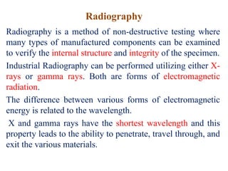 Radiography
Radiography is a method of non-destructive testing where
many types of manufactured components can be examined
to verify the internal structure and integrity of the specimen.
Industrial Radiography can be performed utilizing either X-
rays or gamma rays. Both are forms of electromagnetic
radiation.
The difference between various forms of electromagnetic
energy is related to the wavelength.
X and gamma rays have the shortest wavelength and this
property leads to the ability to penetrate, travel through, and
exit the various materials.
 