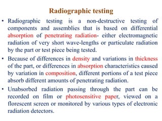 Radiographic testing
• Radiographic testing is a non-destructive testing of
components and assemblies that is based on differential
absorption of penetrating radiation- either electromagnetic
radiation of very short wave-lengths or particulate radiation
by the part or test piece being tested.
• Because of differences in density and variations in thickness
of the part, or differences in absorption characteristics caused
by variation in composition, different portions of a test piece
absorb different amounts of penetrating radiation.
• Unabsorbed radiation passing through the part can be
recorded on film or photosensitive paper, viewed on a
florescent screen or monitored by various types of electronic
radiation detectors.
 