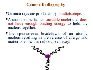 Gamma Radiography
•Gamma rays are produced by a radioisotope.
•A radioisotope has an unstable nuclei that does
not have enough binding energy to hold the
nucleus together.
•The spontaneous breakdown of an atomic
nucleus resulting in the release of energy and
matter is known as radioactive decay.
 