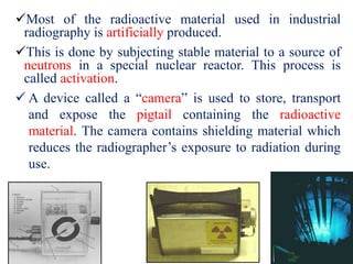 Most of the radioactive material used in industrial
radiography is artificially produced.
This is done by subjecting stable material to a source of
neutrons in a special nuclear reactor. This process is
called activation.
 A device called a “camera” is used to store, transport
and expose the pigtail containing the radioactive
material. The camera contains shielding material which
reduces the radiographer’s exposure to radiation during
use.
 