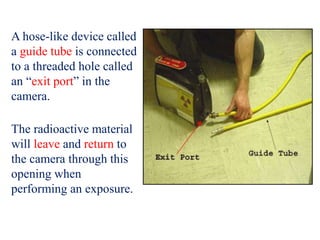 A hose-like device called
a guide tube is connected
to a threaded hole called
an “exit port” in the
camera.
The radioactive material
will leave and return to
the camera through this
opening when
performing an exposure.
 