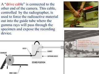 A “drive cable” is connected to the
other end of the camera. This cable,
controlled by the radiographer, is
used to force the radioactive material
out into the guide tube where the
gamma rays will pass through the
specimen and expose the recording
device.
 
