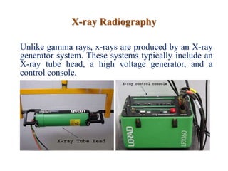 X-ray Radiography
Unlike gamma rays, x-rays are produced by an X-ray
generator system. These systems typically include an
X-ray tube head, a high voltage generator, and a
control console.
 